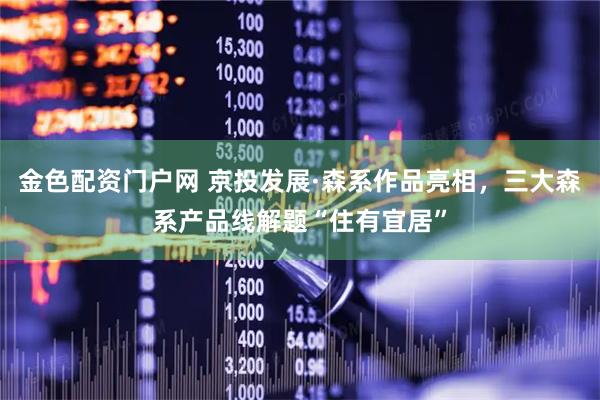 金色配资门户网 京投发展·森系作品亮相，三大森系产品线解题“住有宜居”