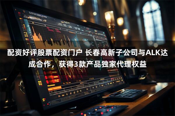 配资好评股票配资门户 长春高新子公司与ALK达成合作，获得3款产品独家代理权益