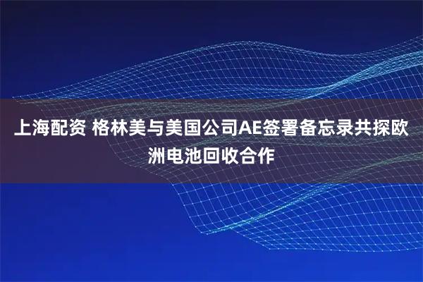 上海配资 格林美与美国公司AE签署备忘录共探欧洲电池回收合作