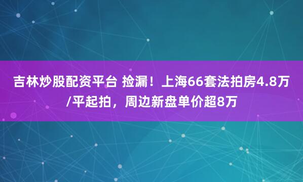 吉林炒股配资平台 捡漏！上海66套法拍房4.8万/平起拍，周边新盘单价超8万