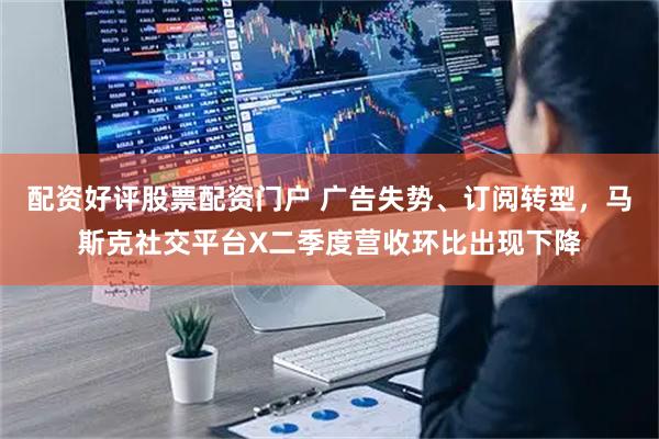配资好评股票配资门户 广告失势、订阅转型，马斯克社交平台X二季度营收环比出现下降