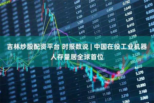 吉林炒股配资平台 时报数说 | 中国在役工业机器人存量居全球首位