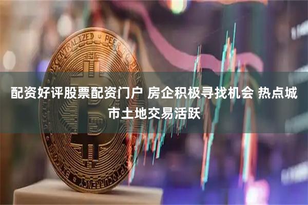 配资好评股票配资门户 房企积极寻找机会 热点城市土地交易活跃