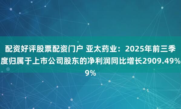 配资好评股票配资门户 亚太药业：2025年前三季度归属于上市公司股东的净利润同比增长2909.49%