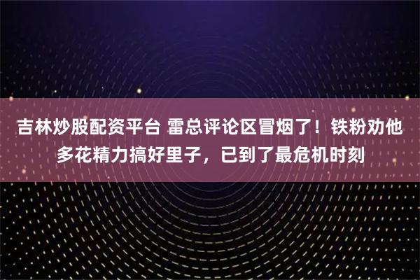吉林炒股配资平台 雷总评论区冒烟了！铁粉劝他多花精力搞好里子，已到了最危机时刻