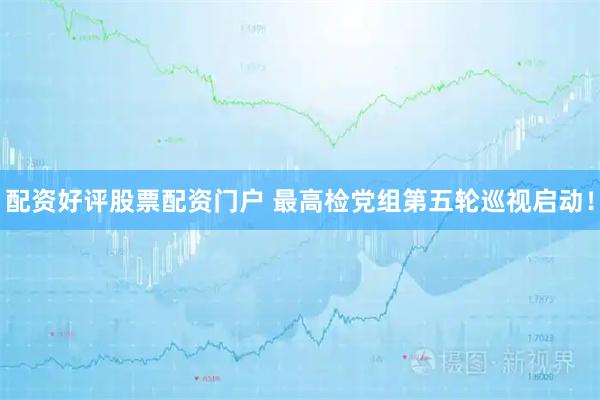 配资好评股票配资门户 最高检党组第五轮巡视启动！