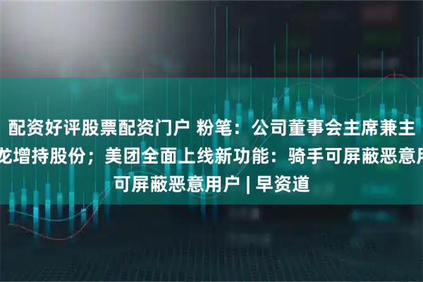 配资好评股票配资门户 粉笔：公司董事会主席兼主要股东张小龙增持股份；美团全面上线新功能：骑手可屏蔽恶意用户 | 早资道