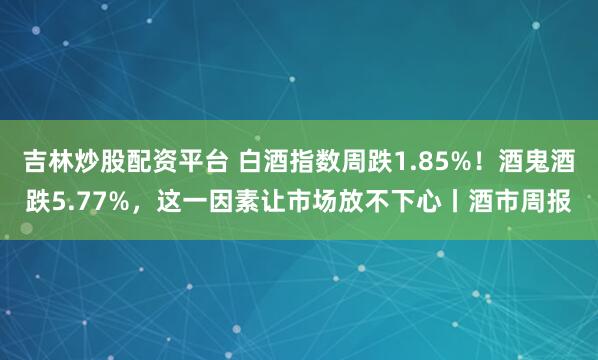 吉林炒股配资平台 白酒指数周跌1.85%!酒鬼酒跌5.77%,这一因素让市场放不下心丨酒市周报