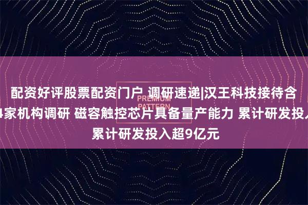 配资好评股票配资门户 调研速递|汉王科技接待含章基金等4家机构调研 磁容触控芯片具备量产能力 累计研发投入超9亿元