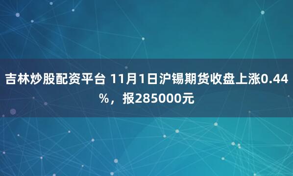 吉林炒股配资平台 11月1日沪锡期货收盘上涨0.44%，报285000元