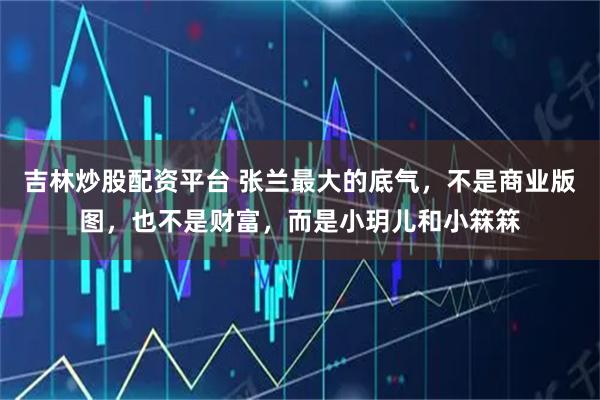 吉林炒股配资平台 张兰最大的底气，不是商业版图，也不是财富，而是小玥儿和小箖箖