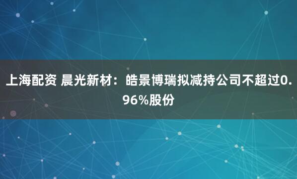上海配资 晨光新材：皓景博瑞拟减持公司不超过0.96%股份