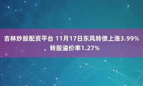吉林炒股配资平台 11月17日东风转债上涨3.99%，转股溢价率1.27%
