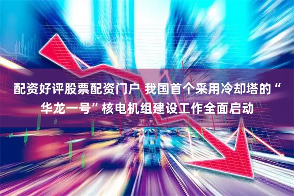 配资好评股票配资门户 我国首个采用冷却塔的“华龙一号”核电机组建设工作全面启动