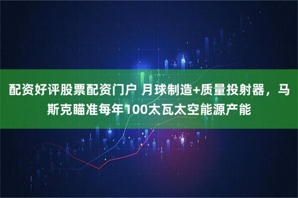 配资好评股票配资门户 月球制造+质量投射器，马斯克瞄准每年100太瓦太空能源产能