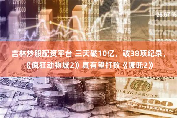 吉林炒股配资平台 三天破10亿，破38项纪录，《疯狂动物城2》真有望打败《哪吒2》