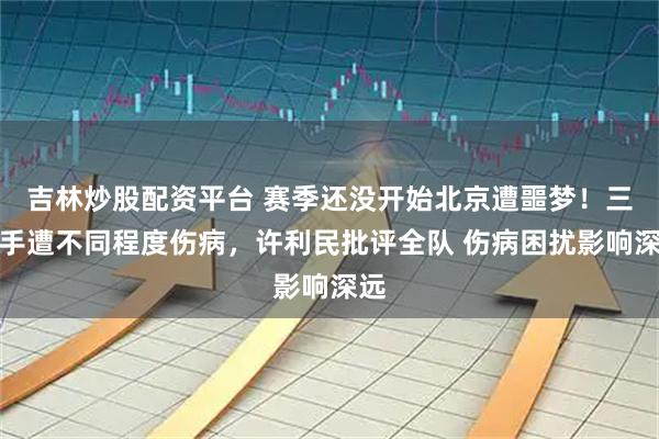 吉林炒股配资平台 赛季还没开始北京遭噩梦！三国手遭不同程度伤病，许利民批评全队 伤病困扰影响深远