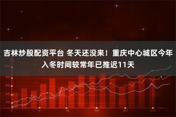 吉林炒股配资平台 冬天还没来！重庆中心城区今年入冬时间较常年已推迟11天