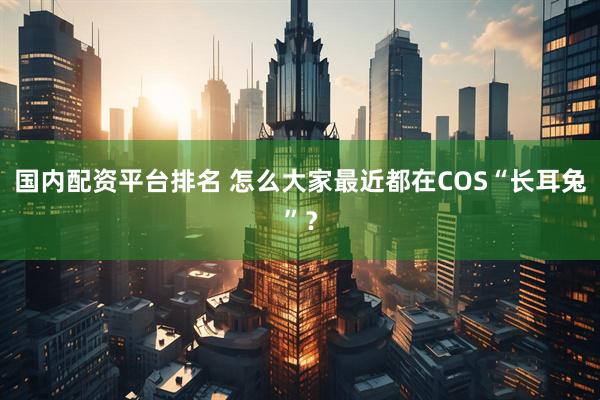 国内配资平台排名 怎么大家最近都在COS“长耳兔”？