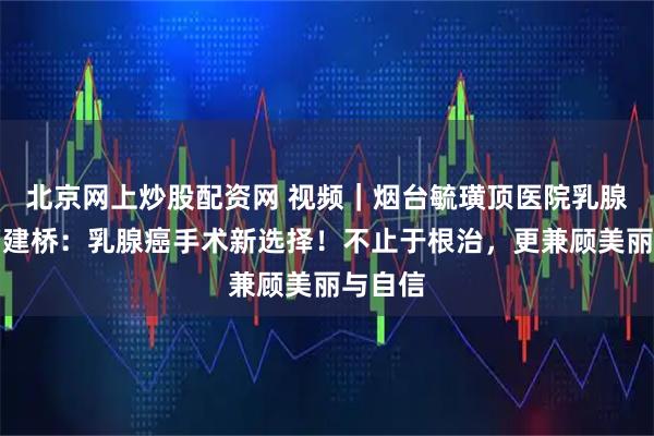 北京网上炒股配资网 视频｜烟台毓璜顶医院乳腺外科曹建桥：乳腺癌手术新选择！不止于根治，更兼顾美丽与自信